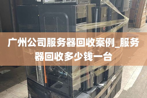 广州公司服务器回收案例_服务器回收多少钱一台
