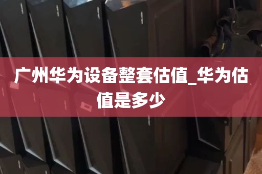 广州华为设备整套估值_华为估值是多少