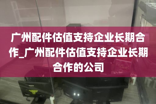广州配件估值支持企业长期合作_广州配件估值支持企业长期合作的公司