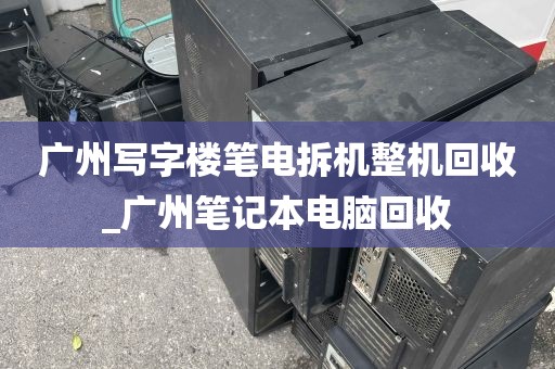 广州写字楼笔电拆机整机回收_广州笔记本电脑回收