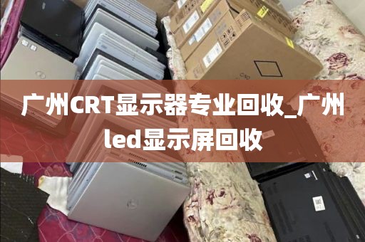 广州CRT显示器专业回收_广州led显示屏回收