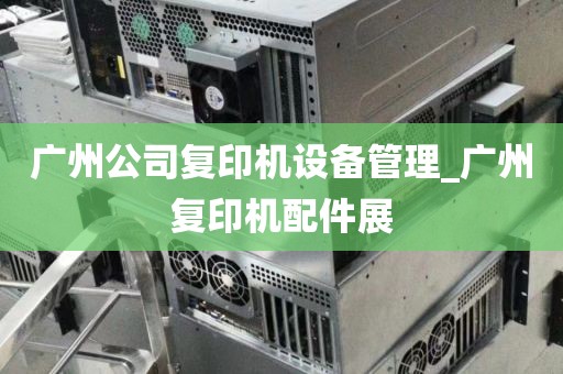 广州公司复印机设备管理_广州复印机配件展