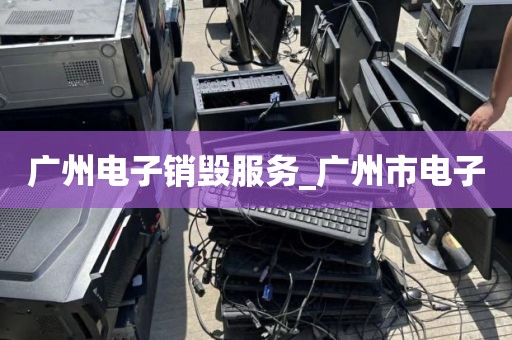 广州电子销毁服务_广州市电子