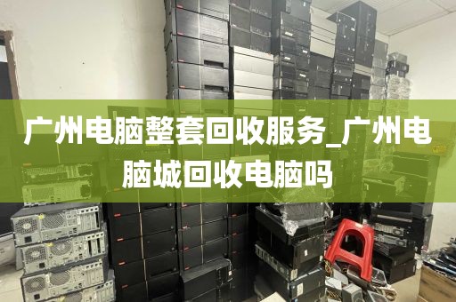 广州电脑整套回收服务_广州电脑城回收电脑吗