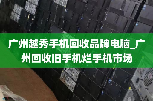 广州越秀手机回收品牌电脑_广州回收旧手机烂手机市场