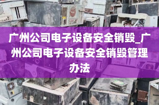 广州公司电子设备安全销毁_广州公司电子设备安全销毁管理办法