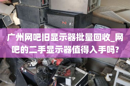 广州网吧旧显示器批量回收_网吧的二手显示器值得入手吗?