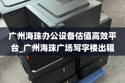 广州海珠办公设备估值高效平台_广州海珠广场写字楼出租
