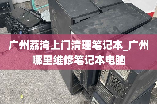 广州荔湾上门清理笔记本_广州哪里维修笔记本电脑