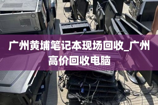 广州黄埔笔记本现场回收_广州高价回收电脑