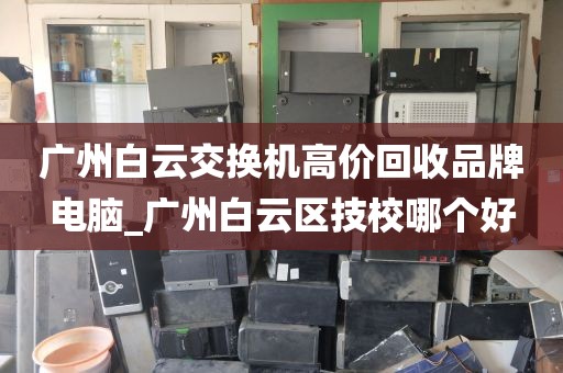 广州白云交换机高价回收品牌电脑_广州白云区技校哪个好