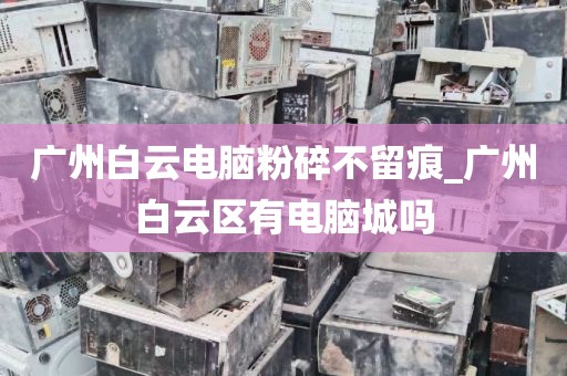 广州白云电脑粉碎不留痕_广州白云区有电脑城吗