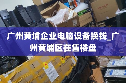 广州黄埔企业电脑设备换钱_广州黄埔区在售楼盘