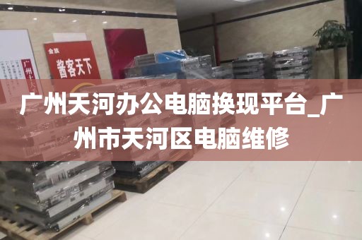 广州天河办公电脑换现平台_广州市天河区电脑维修