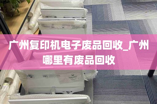 广州复印机电子废品回收_广州哪里有废品回收