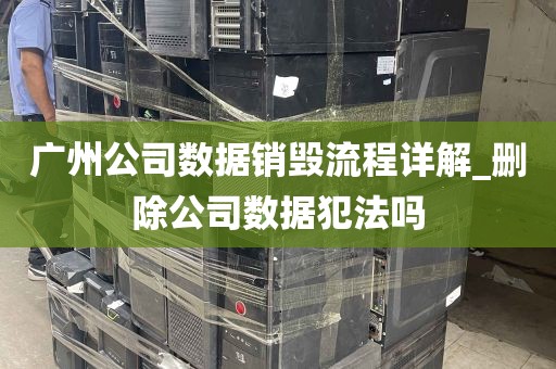 广州公司数据销毁流程详解_删除公司数据犯法吗