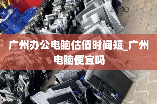 广州办公电脑估值时间短_广州电脑便宜吗