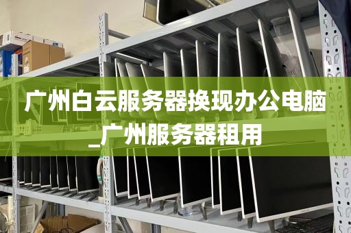 广州白云服务器换现办公电脑_广州服务器租用