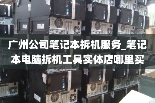 广州公司笔记本拆机服务_笔记本电脑拆机工具实体店哪里买