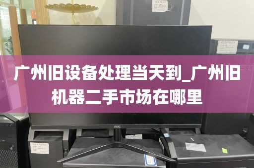 广州旧设备处理当天到_广州旧机器二手市场在哪里