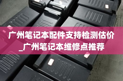 广州笔记本配件支持检测估价_广州笔记本维修点推荐