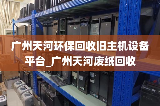 广州天河环保回收旧主机设备平台_广州天河废纸回收
