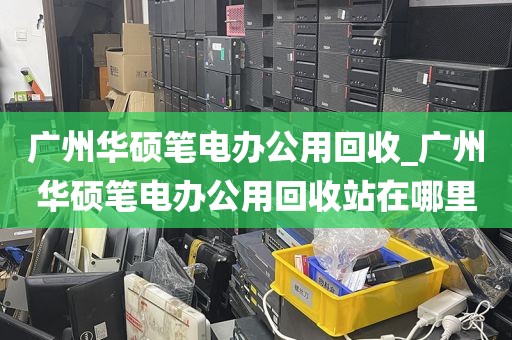 广州华硕笔电办公用回收_广州华硕笔电办公用回收站在哪里