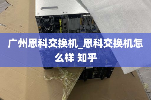 广州思科交换机_思科交换机怎么样 知乎