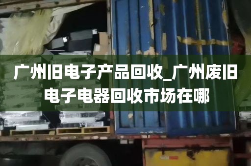 广州旧电子产品回收_广州废旧电子电器回收市场在哪
