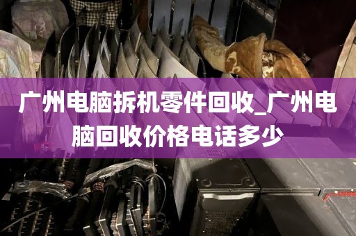 广州电脑拆机零件回收_广州电脑回收价格电话多少