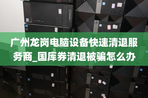 广州龙岗电脑设备快速清退服务商_国库券清退被骗怎么办