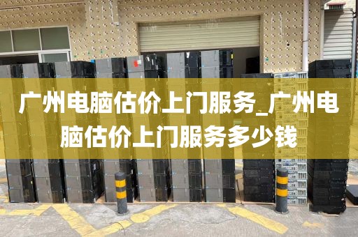 广州电脑估价上门服务_广州电脑估价上门服务多少钱
