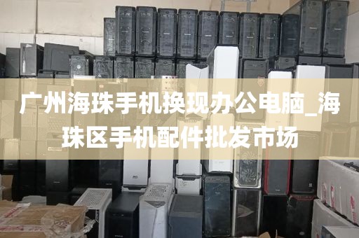 广州海珠手机换现办公电脑_海珠区手机配件批发市场
