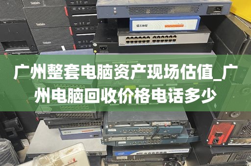 广州整套电脑资产现场估值_广州电脑回收价格电话多少