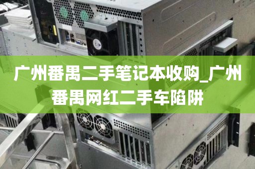广州番禺二手笔记本收购_广州番禺网红二手车陷阱