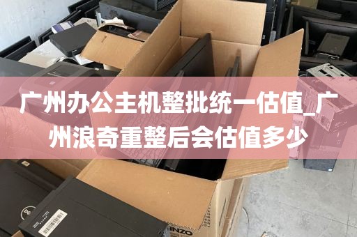 广州办公主机整批统一估值_广州浪奇重整后会估值多少