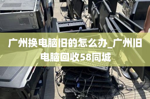 广州换电脑旧的怎么办_广州旧电脑回收58同城
