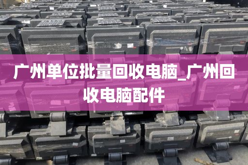 广州单位批量回收电脑_广州回收电脑配件