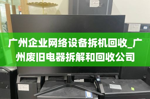 广州企业网络设备拆机回收_广州废旧电器拆解和回收公司