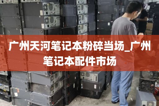 广州天河笔记本粉碎当场_广州笔记本配件市场