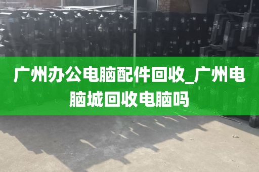 广州办公电脑配件回收_广州电脑城回收电脑吗