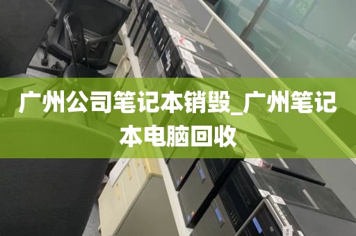 广州公司笔记本销毁_广州笔记本电脑回收