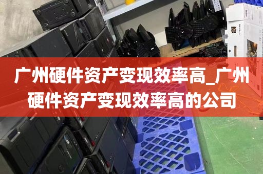 广州硬件资产变现效率高_广州硬件资产变现效率高的公司