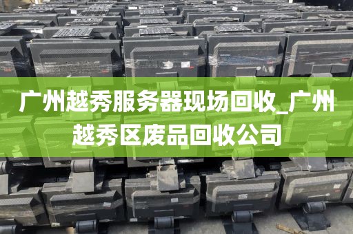 广州越秀服务器现场回收_广州越秀区废品回收公司