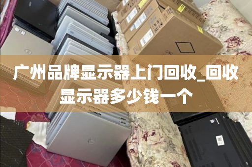 广州品牌显示器上门回收_回收显示器多少钱一个