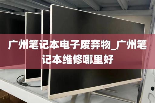 广州笔记本电子废弃物_广州笔记本维修哪里好