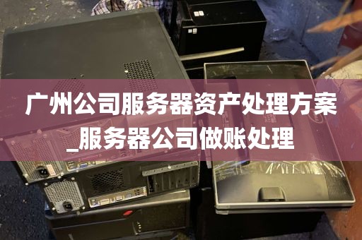 广州公司服务器资产处理方案_服务器公司做账处理