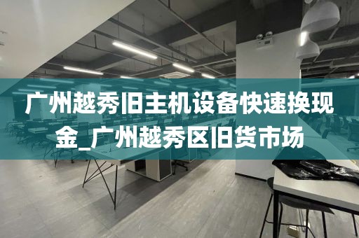 广州越秀旧主机设备快速换现金_广州越秀区旧货市场