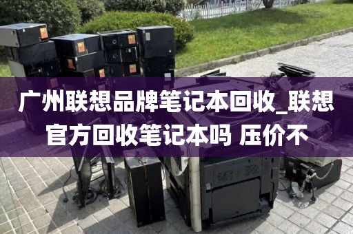 广州联想品牌笔记本回收_联想官方回收笔记本吗 压价不