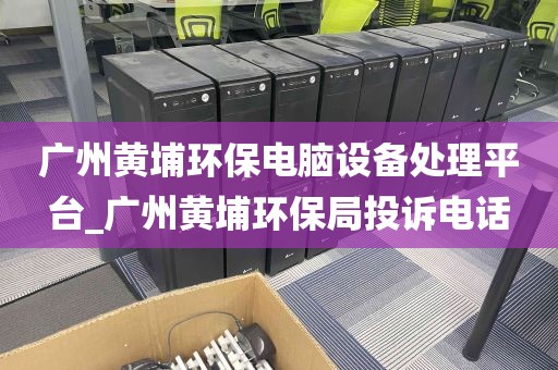 广州黄埔环保电脑设备处理平台_广州黄埔环保局投诉电话